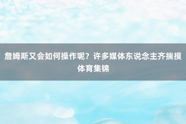 詹姆斯又会如何操作呢?许多媒体东说念主齐揣摸体育集锦