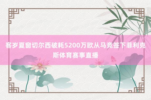 客岁夏窗切尔西破耗5200万欧从马竞签下菲利克斯体育赛事直播