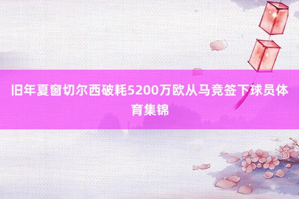 旧年夏窗切尔西破耗5200万欧从马竞签下球员体育集锦