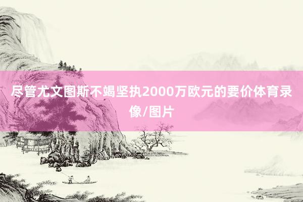 尽管尤文图斯不竭坚执2000万欧元的要价体育录像/图片