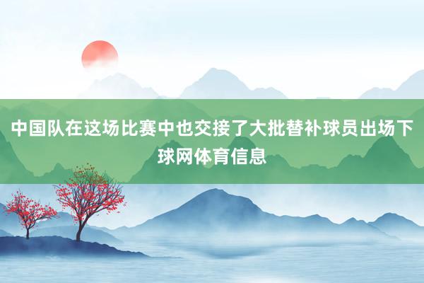 中国队在这场比赛中也交接了大批替补球员出场下球网体育信息