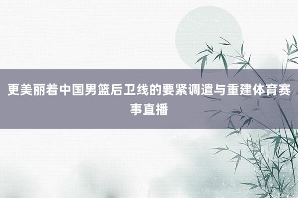更美丽着中国男篮后卫线的要紧调遣与重建体育赛事直播