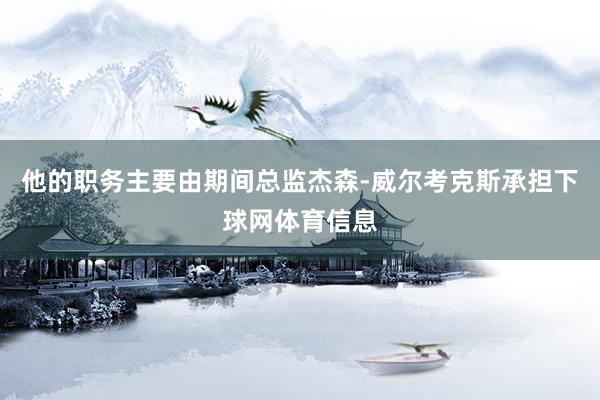 他的职务主要由期间总监杰森-威尔考克斯承担下球网体育信息