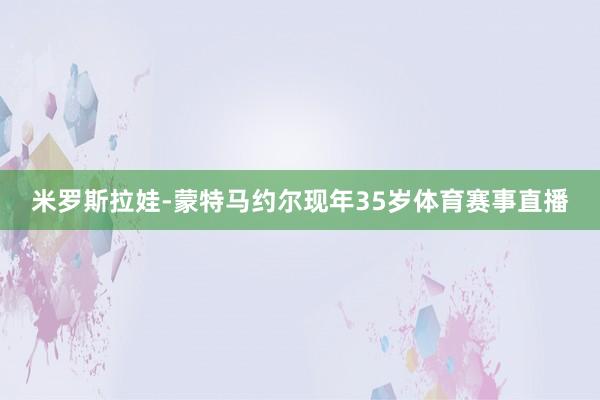 米罗斯拉娃-蒙特马约尔现年35岁体育赛事直播