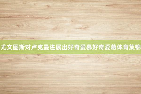 尤文图斯对卢克曼进展出好奇爱慕好奇爱慕体育集锦