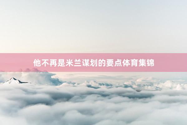 他不再是米兰谋划的要点体育集锦