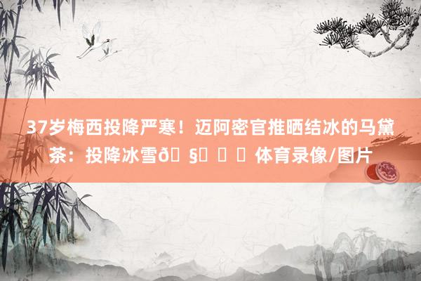 37岁梅西投降严寒！迈阿密官推晒结冰的马黛茶：投降冰雪🧉❄️体育录像/图片