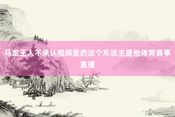 马龙王人不承认视频里的这个东谈主是他体育赛事直播