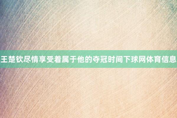 王楚钦尽情享受着属于他的夺冠时间下球网体育信息