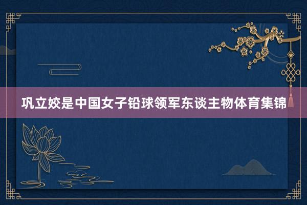 巩立姣是中国女子铅球领军东谈主物体育集锦