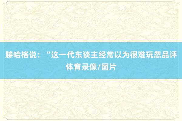 滕哈格说：“这一代东谈主经常以为很难玩忽品评体育录像/图片