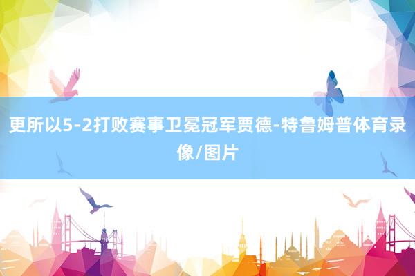 更所以5-2打败赛事卫冕冠军贾德-特鲁姆普体育录像/图片