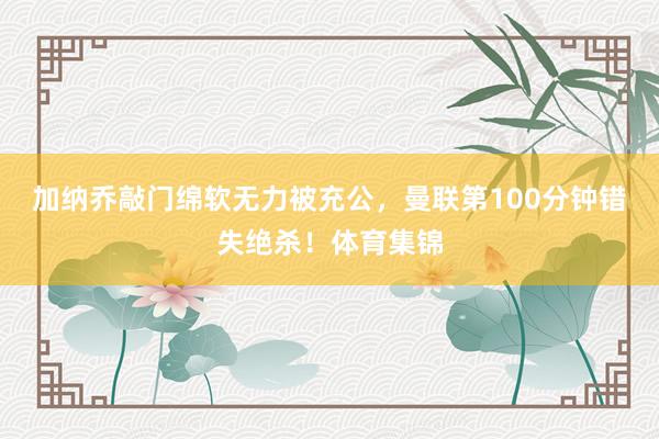 加纳乔敲门绵软无力被充公,曼联第100分钟错失绝杀!体育集锦