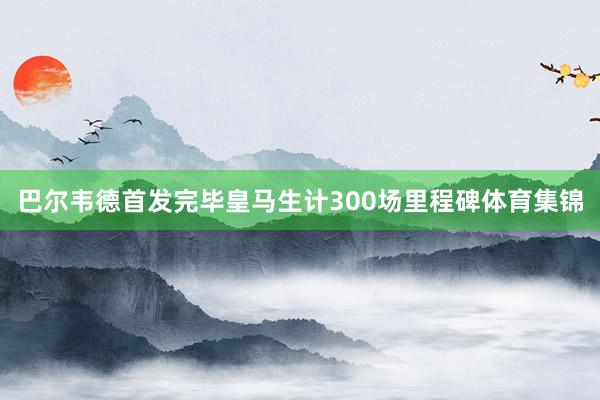 巴尔韦德首发完毕皇马生计300场里程碑体育集锦