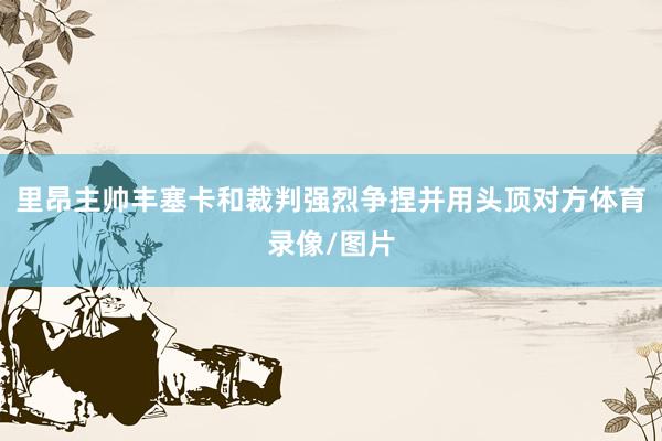 里昂主帅丰塞卡和裁判强烈争捏并用头顶对方体育录像/图片