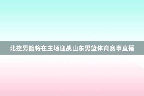 北控男篮将在主场迎战山东男篮体育赛事直播