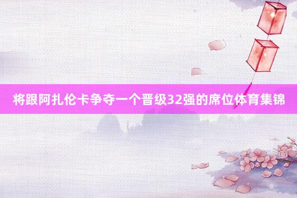 将跟阿扎伦卡争夺一个晋级32强的席位体育集锦
