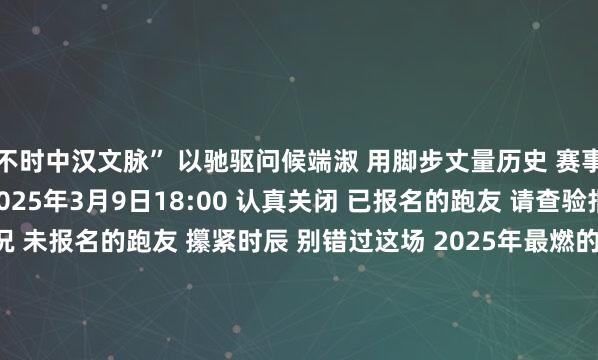 不时中汉文脉” 以驰驱问候端淑 用脚步丈量历史 赛事认真报名通说念将于 2025年3月9日18:00 认真关闭 已报名的跑友 请查验报名信息 说明报名情况 未报名的跑友 攥紧时辰 别错过这场 2025年最燃的 春日驰驱 报名通说念 「海淀马拉松」官方网站 http://10k.haidian-marathon.com 发布于：北京市体育集锦