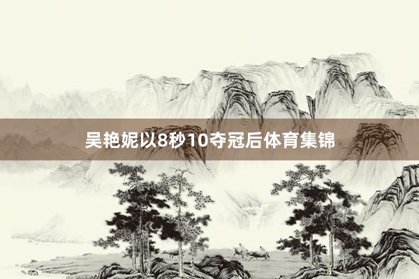 吴艳妮以8秒10夺冠后体育集锦