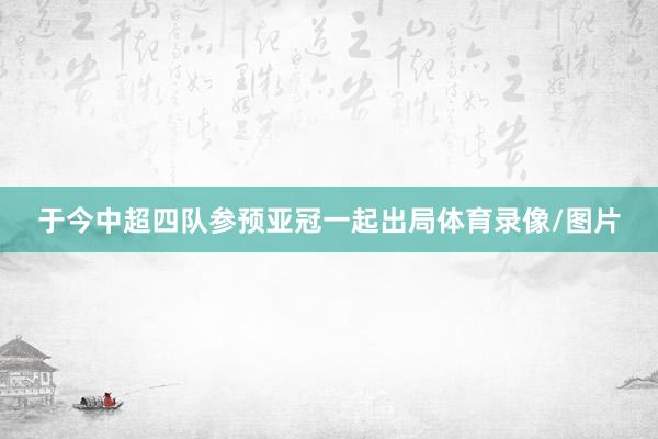 于今中超四队参预亚冠一起出局体育录像/图片