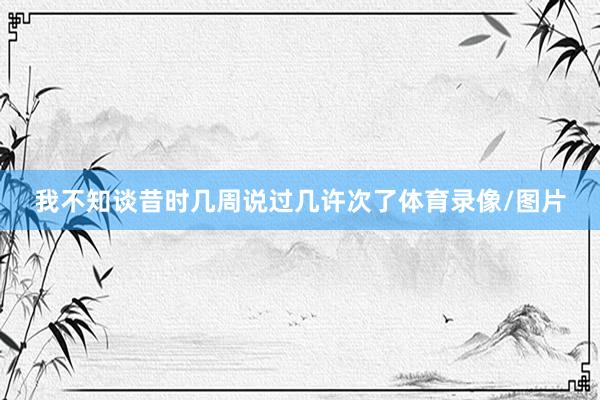 我不知谈昔时几周说过几许次了体育录像/图片