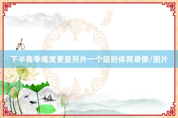 下半赛季难度更是另外一个级别体育录像/图片