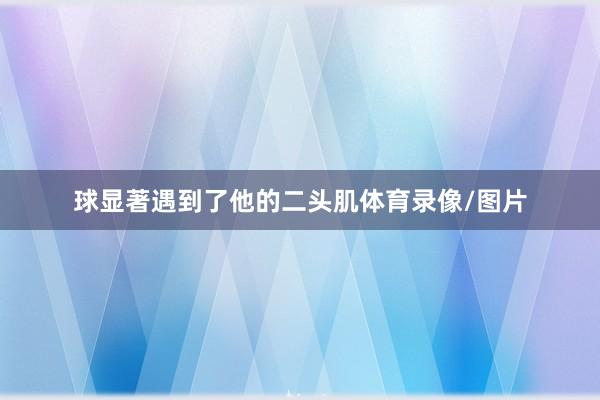 球显著遇到了他的二头肌体育录像/图片