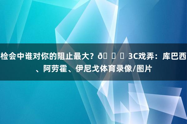 检会中谁对你的阻止最大？😂3C戏弄：库巴西、阿劳霍、伊尼戈体育录像/图片