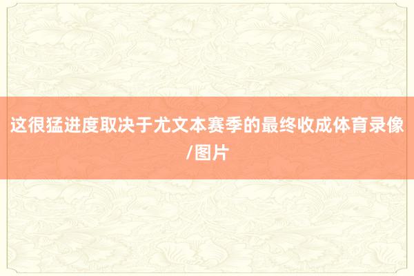 这很猛进度取决于尤文本赛季的最终收成体育录像/图片