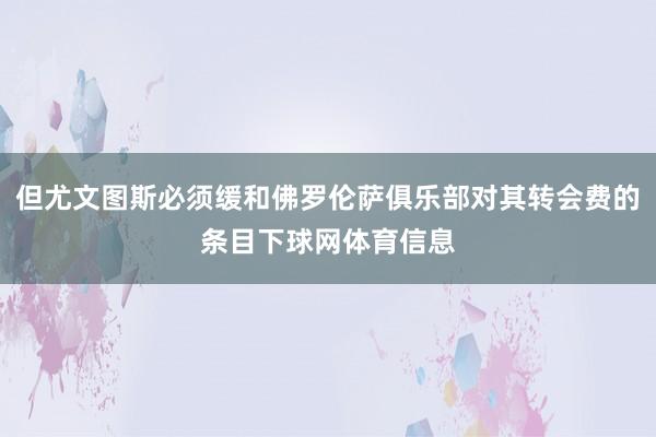 但尤文图斯必须缓和佛罗伦萨俱乐部对其转会费的条目下球网体育信息
