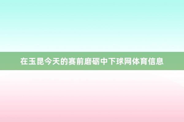在玉昆今天的赛前磨砺中下球网体育信息