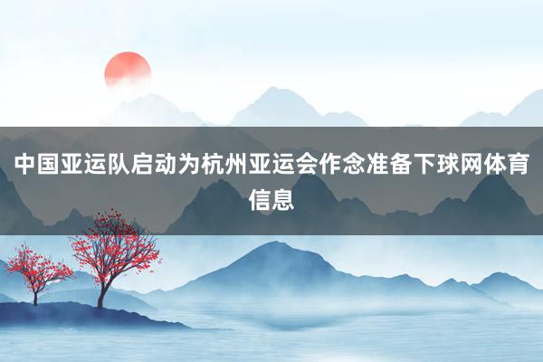 中国亚运队启动为杭州亚运会作念准备下球网体育信息