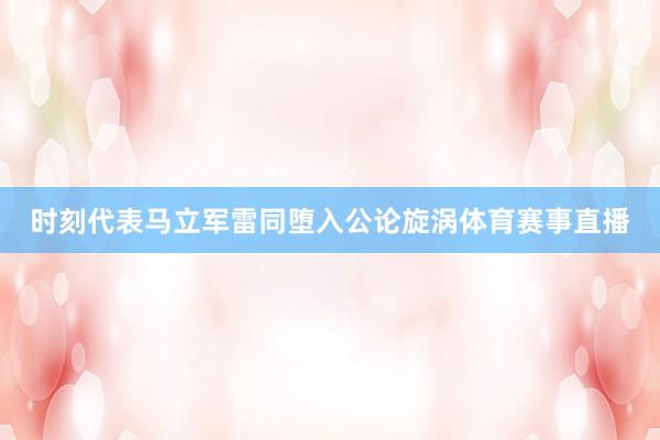 时刻代表马立军雷同堕入公论旋涡体育赛事直播