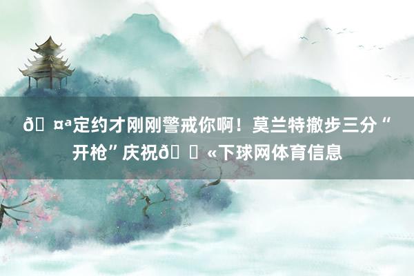 🤪定约才刚刚警戒你啊!莫兰特撤步三分“开枪”庆祝🔫下球网体育信息