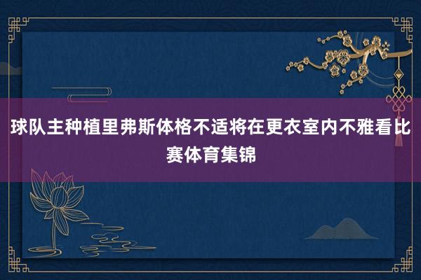 球队主种植里弗斯体格不适将在更衣室内不雅看比赛体育集锦