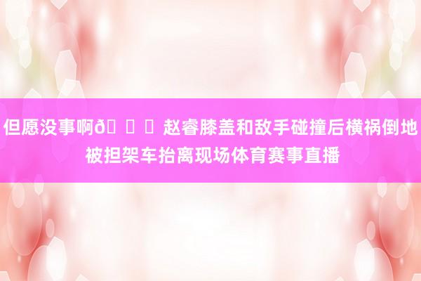 但愿没事啊🙏赵睿膝盖和敌手碰撞后横祸倒地 被担架车抬离现场体育赛事直播