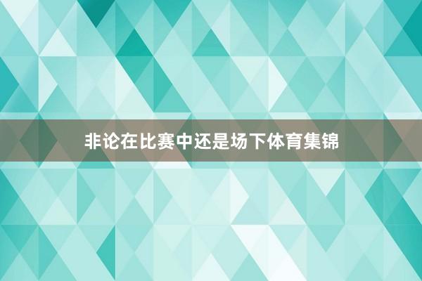 非论在比赛中还是场下体育集锦