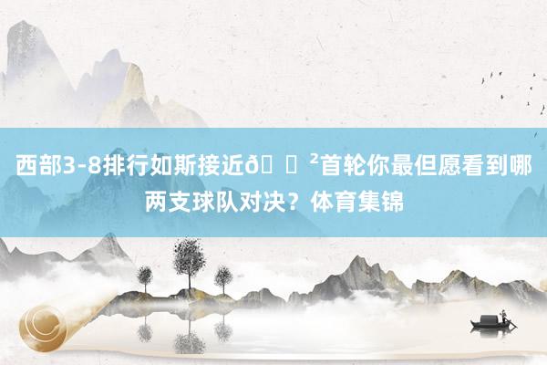 西部3-8排行如斯接近😲首轮你最但愿看到哪两支球队对决?体育集锦
