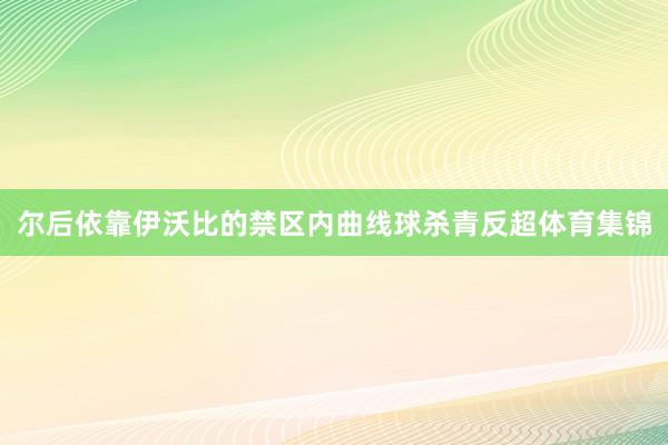 尔后依靠伊沃比的禁区内曲线球杀青反超体育集锦