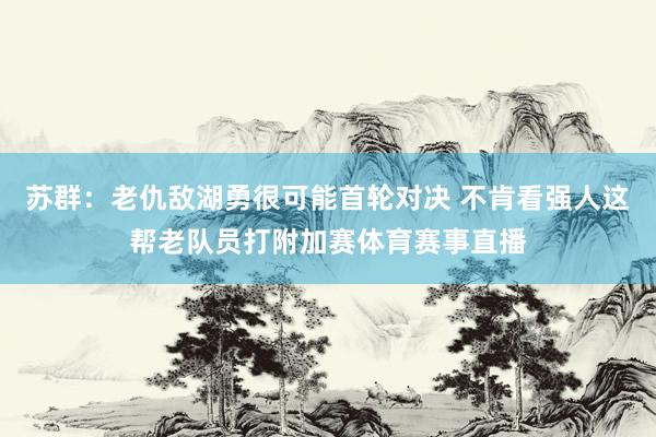 苏群：老仇敌湖勇很可能首轮对决 不肯看强人这帮老队员打附加赛体育赛事直播