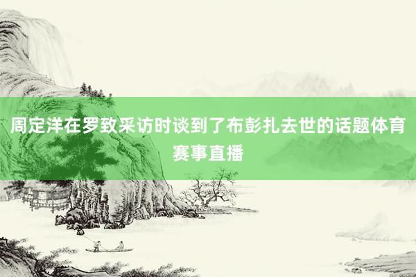 周定洋在罗致采访时谈到了布彭扎去世的话题体育赛事直播