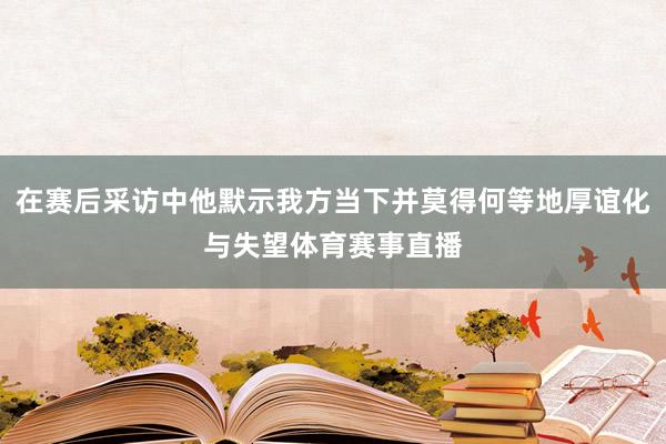 在赛后采访中他默示我方当下并莫得何等地厚谊化与失望体育赛事直播