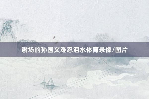 谢场的孙国文难忍泪水体育录像/图片