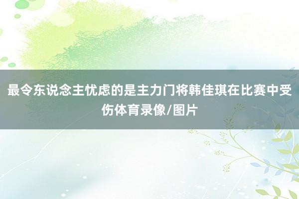 最令东说念主忧虑的是主力门将韩佳琪在比赛中受伤体育录像/图片