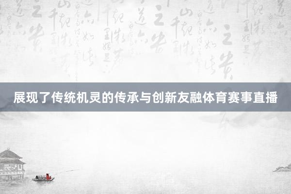 展现了传统机灵的传承与创新友融体育赛事直播