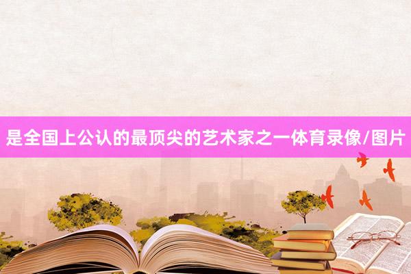 是全国上公认的最顶尖的艺术家之一体育录像/图片