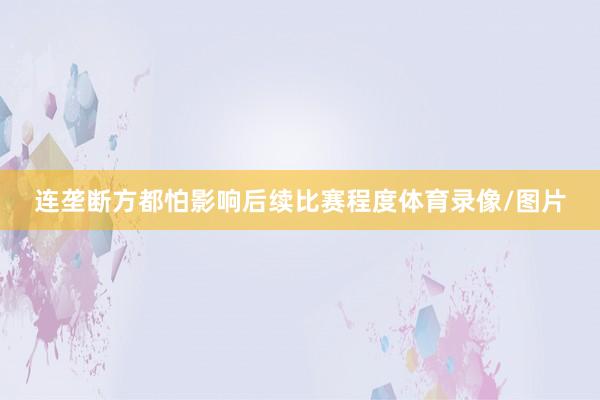 连垄断方都怕影响后续比赛程度体育录像/图片
