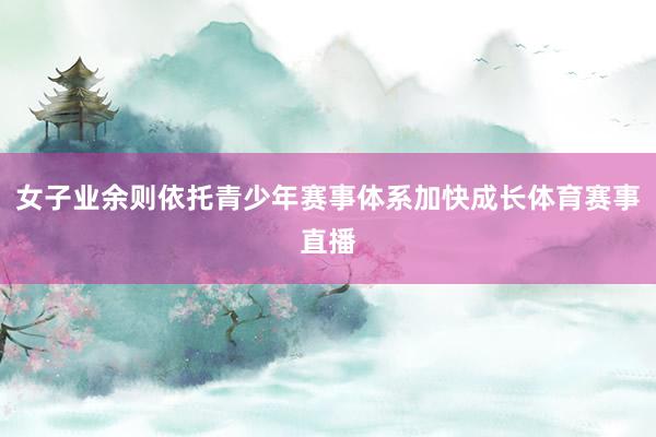 女子业余则依托青少年赛事体系加快成长体育赛事直播