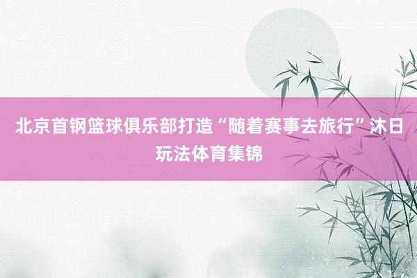 北京首钢篮球俱乐部打造“随着赛事去旅行”沐日玩法体育集锦