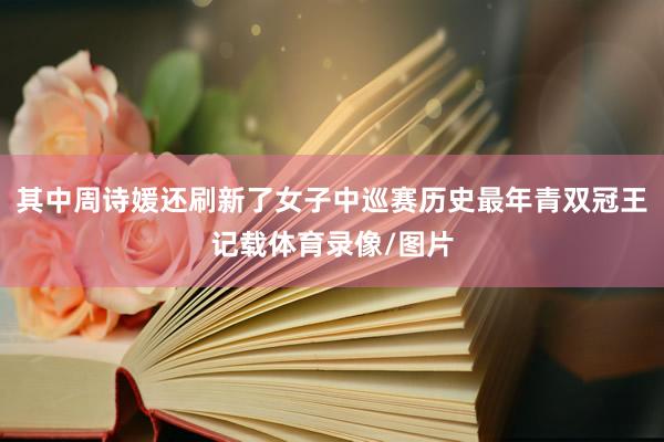 其中周诗媛还刷新了女子中巡赛历史最年青双冠王记载体育录像/图片